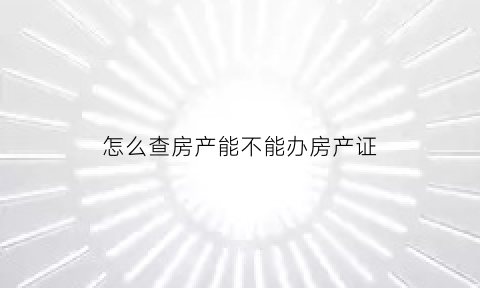 怎么查房产能不能办房产证(怎么才能知道房产证能不能办理)