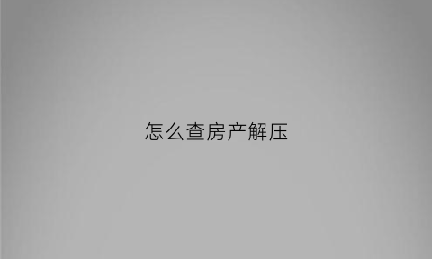 怎么查房产解压(怎么查房产解压情况)