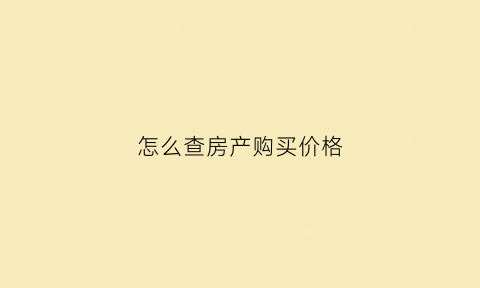 怎么查房产购买价格(如何查询房子的价格)
