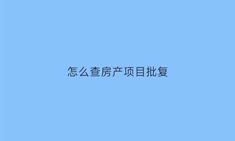 怎么查房产项目批复(怎么查房产项目批复信息)