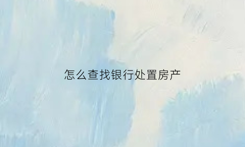 怎么查找银行处置房产(怎么查找银行处置房产记录)
