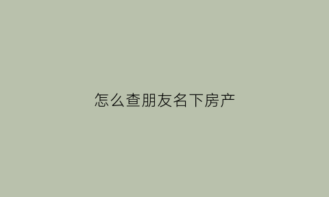 怎么查朋友名下房产(怎么查别人名下的房产)
