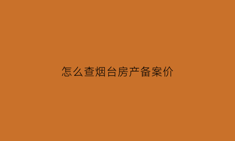 怎么查烟台房产备案价(烟台房产局备案查询系统)