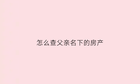 怎么查父亲名下的房产(子女怎么能查到父亲名下房产)