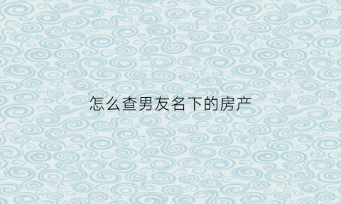 怎么查男友名下的房产(怎么查老公的房产)