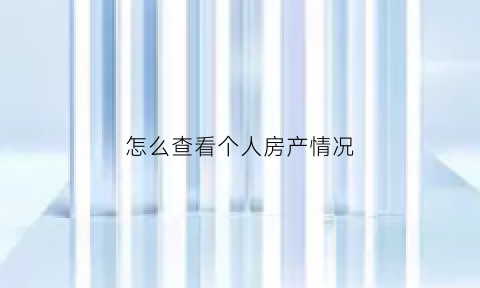 怎么查看个人房产情况(怎么查询个人房产情况)