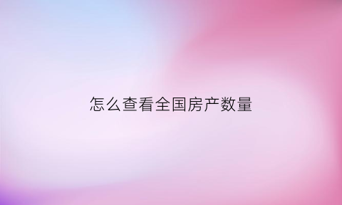 怎么查看全国房产数量(怎么查询房产交易数量)
