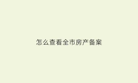 怎么查看全市房产备案(如何查询房产备案)