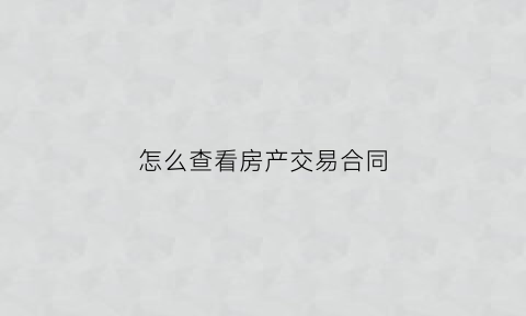 怎么查看房产交易合同(房产交易合同查询)