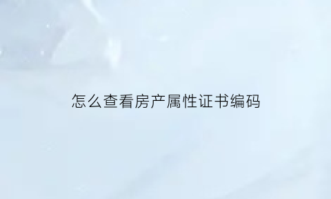 怎么查看房产属性证书编码(怎么查看房产属性证书编码信息)