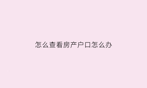 怎么查看房产户口怎么办(如何查房产的户口信息)