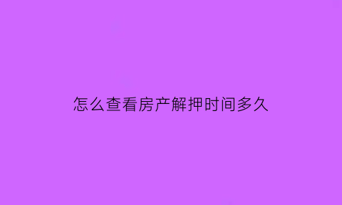 怎么查看房产解押时间多久(怎么查询房产已经解压)