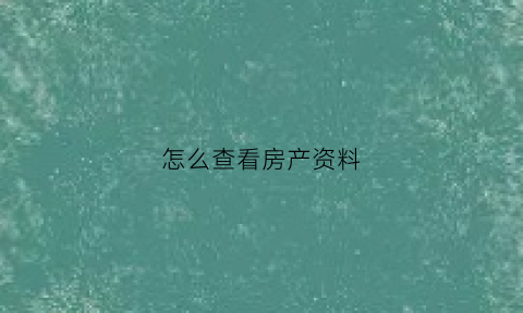 怎么查看房产资料(如何查房产信息)