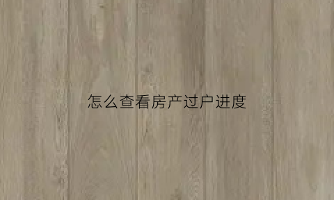怎么查看房产过户进度(如何查询房子过户进度)