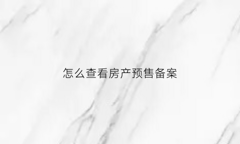 怎么查看房产预售备案(预售房怎么查有没有在房管局备案)