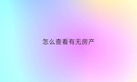 怎么查看有无房产(怎样查询有无房产)