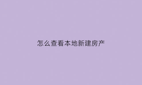 怎么查看本地新建房产(怎么查看本地新建房产证信息)