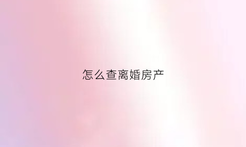 怎么查离婚房产(离婚时怎么查房产)