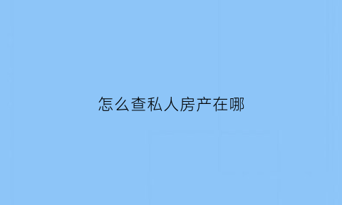 怎么查私人房产在哪(怎么查私人房产在哪个小区)
