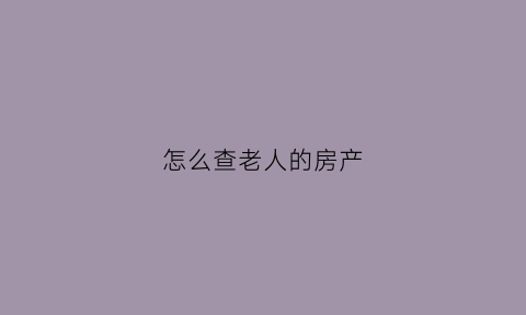 怎么查老人的房产(老人的遗产怎么查)