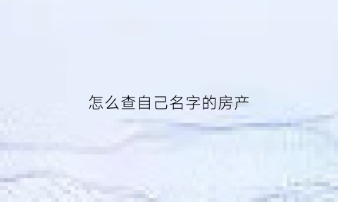 怎么查自己名字的房产(怎么查询名字房产)