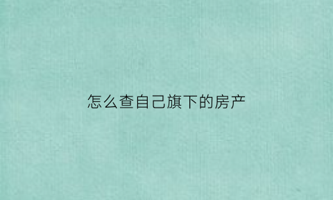 怎么查自己旗下的房产(如何查自己的房产有哪些)