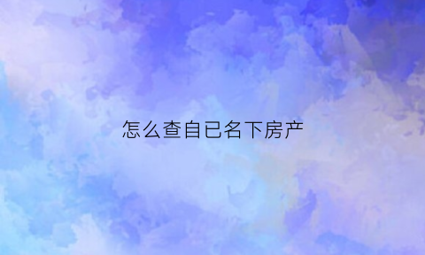 怎么查自已名下房产(如何查自己名下的房产)