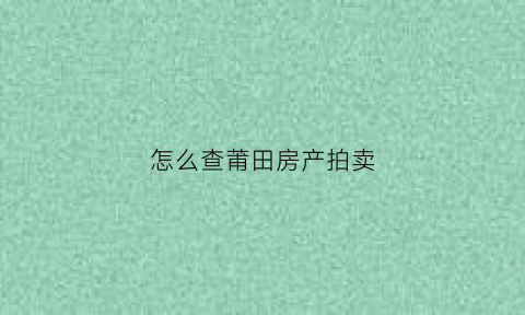 怎么查莆田房产拍卖(莆田市房产拍卖)