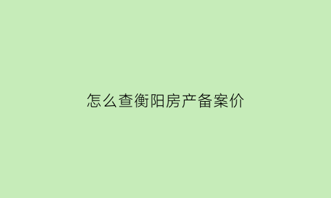 怎么查衡阳房产备案价(衡阳市房产备案查询)