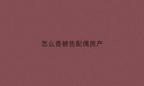 怎么查被告配偶房产(怎么查被告配偶房产信息)