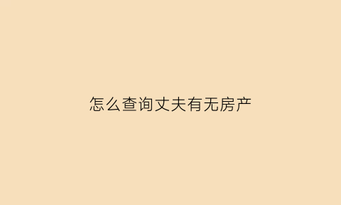 怎么查询丈夫有无房产(怎么查老公有没有房产)