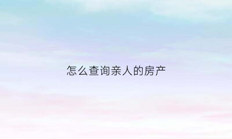 怎么查询亲人的房产(如何查询他人房子产权)