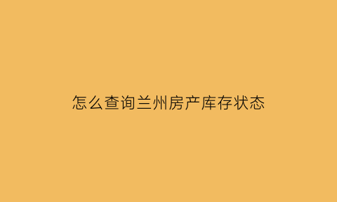 怎么查询兰州房产库存状态(兰州房屋查询在哪里开)