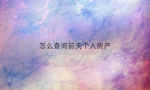怎么查询前夫个人房产(怎样查前夫登记了)