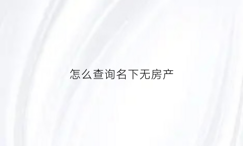 怎么查询名下无房产(怎么查询名下无房产记录)