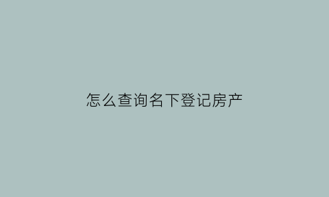 怎么查询名下登记房产(怎么查询名下房产证)