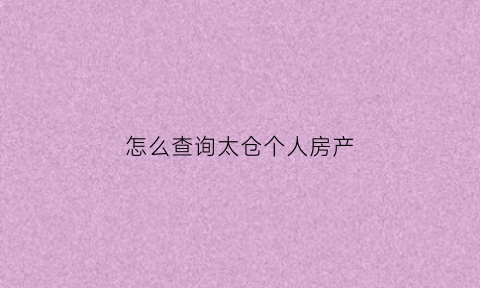 怎么查询太仓个人房产(太仓房产证查询)