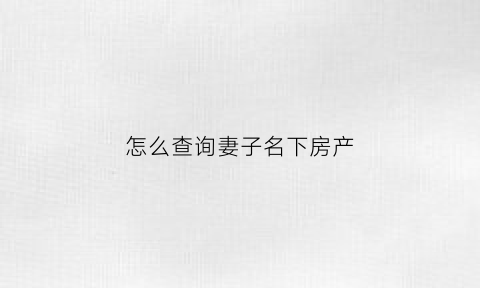 怎么查询妻子名下房产(怎么查询妻子名下房产情况)