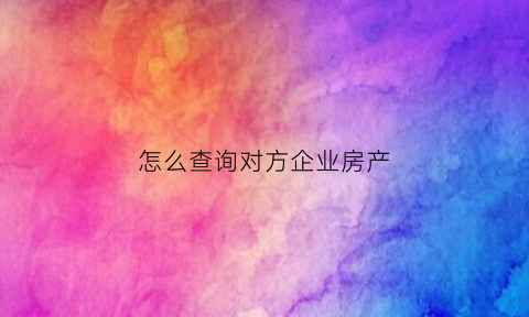 怎么查询对方企业房产(怎么查询对方的房产)