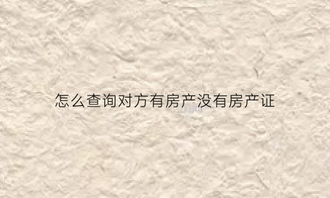 怎么查询对方有房产没有房产证(怎样查对方有没有房产)