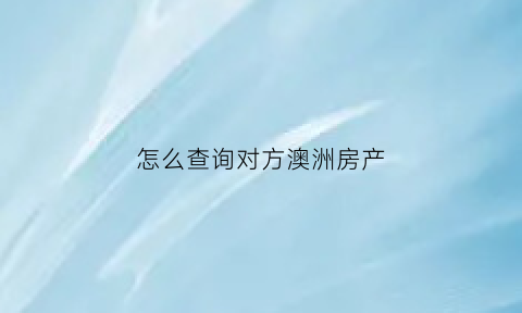 怎么查询对方澳洲房产(如何查询对方的房产)