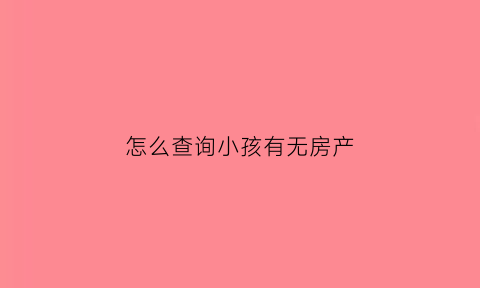 怎么查询小孩有无房产(怎么查小孩名下有没有房产)