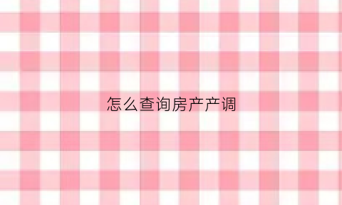 怎么查询房产产调(如何查询产调)