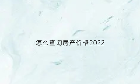 怎么查询房产价格2022(如何查询房价)