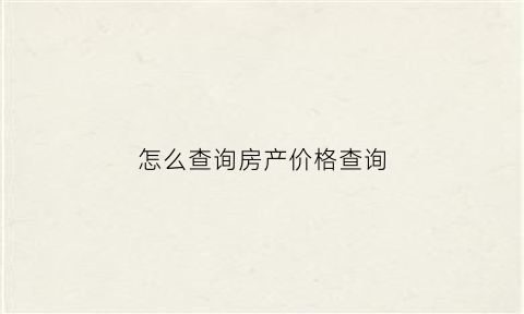 怎么查询房产价格查询(房屋房价该如何查询)