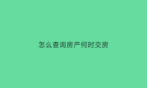 怎么查询房产何时交房(怎么查什么时候交房)