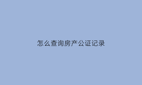 怎么查询房产公证记录(怎么查询房产公证记录明细)