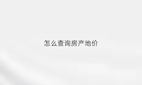 怎么查询房产地价(怎么查房地产拿地时间和土地成交价格)