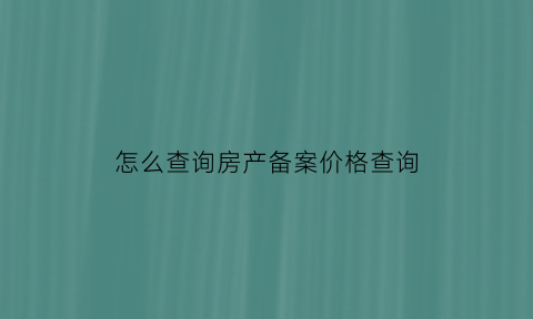 怎么查询房产备案价格查询(怎么查询房产备案价格查询表)