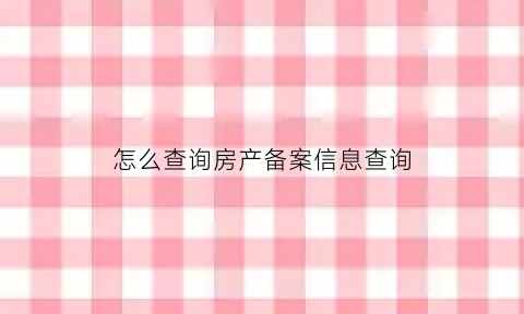 怎么查询房产备案信息查询(怎样查询房屋备案信息系统)